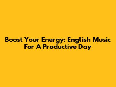 Boost Your Energy: English Music For A Productive Day