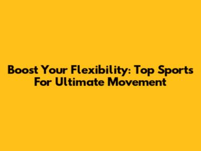 Boost Your Flexibility: Top Sports For Ultimate Movement