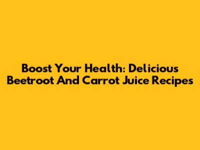 Boost Your Health: Delicious Beetroot And Carrot Juice Recipes