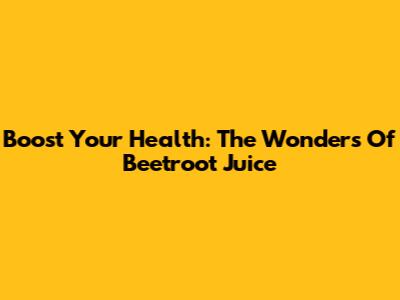 Boost Your Health: The Wonders Of Beetroot Juice