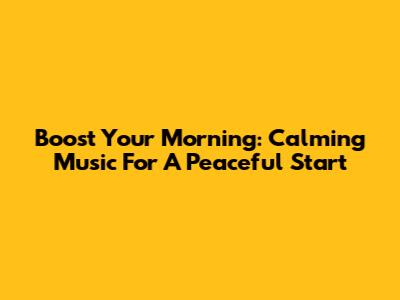 Boost Your Morning: Calming Music For A Peaceful Start