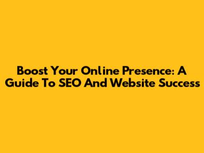 Boost Your Online Presence: A Guide To SEO And Website Success