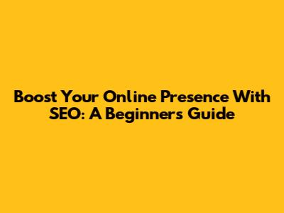 Boost Your Online Presence With SEO: A Beginner's Guide