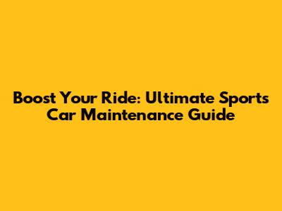 Boost Your Ride: Ultimate Sports Car Maintenance Guide