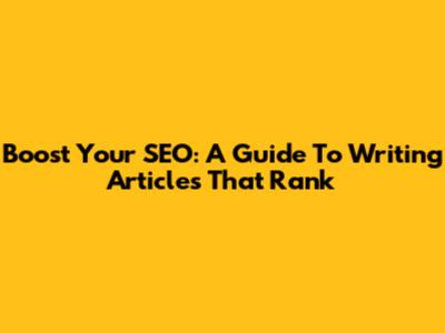 Boost Your SEO: A Guide To Writing Articles That Rank