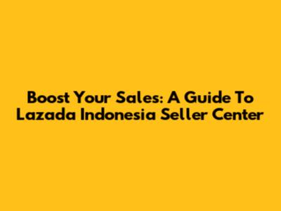 Boost Your Sales: A Guide To Lazada Indonesia Seller Center