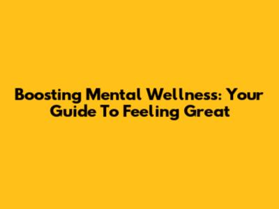 Boosting Mental Wellness: Your Guide To Feeling Great