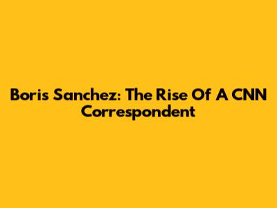 Boris Sanchez: The Rise Of A CNN Correspondent