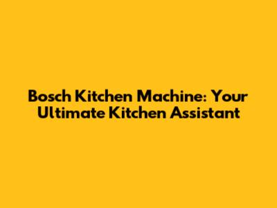 Bosch Kitchen Machine: Your Ultimate Kitchen Assistant