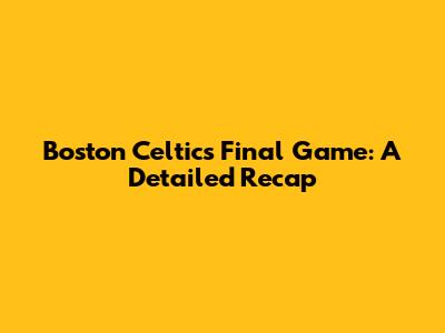 Boston Celtics' Final Game: A Detailed Recap
