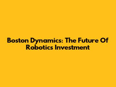 Boston Dynamics: The Future Of Robotics Investment