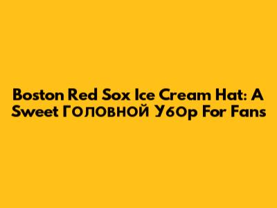Boston Red Sox Ice Cream Hat: A Sweet Головной Убор For Fans