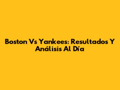 Boston Vs Yankees: Resultados Y Análisis Al Día