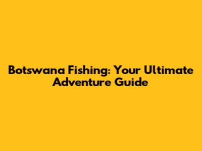 Botswana Fishing: Your Ultimate Adventure Guide