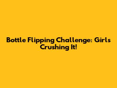 Bottle Flipping Challenge: Girls Crushing It!