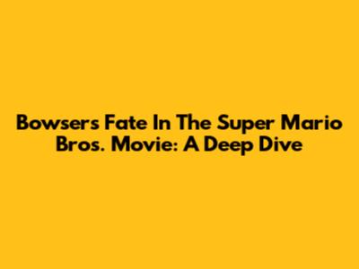 Bowser's Fate In The Super Mario Bros. Movie: A Deep Dive