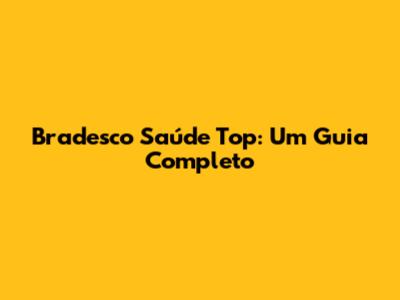 Bradesco Saúde Top: Um Guia Completo