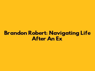 Brandon Robert: Navigating Life After An Ex