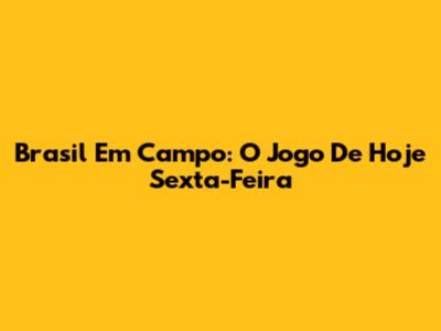 Brasil Em Campo: O Jogo De Hoje Sexta-Feira