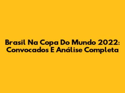 Brasil Na Copa Do Mundo 2022: Convocados E Análise Completa