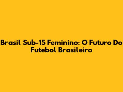 Brasil Sub-15 Feminino: O Futuro Do Futebol Brasileiro