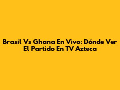 Brasil Vs Ghana En Vivo: Dónde Ver El Partido En TV Azteca