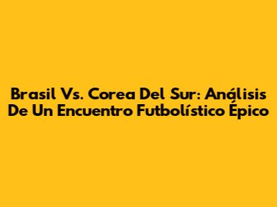 Brasil Vs. Corea Del Sur: Análisis De Un Encuentro Futbolístico Épico