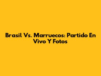 Brasil Vs. Marruecos: Partido En Vivo Y Fotos