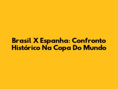 Brasil X Espanha: Confronto Histórico Na Copa Do Mundo