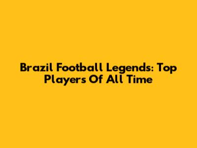 Brazil Football Legends: Top Players Of All Time