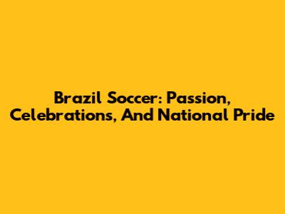 Brazil Soccer: Passion, Celebrations, And National Pride