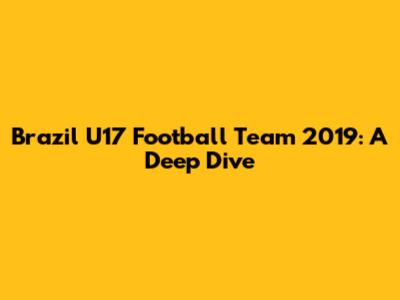 Brazil U17 Football Team 2019: A Deep Dive