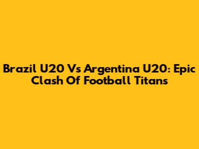 Brazil U20 Vs Argentina U20: Epic Clash Of Football Titans