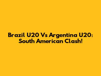 Brazil U20 Vs Argentina U20: South American Clash!