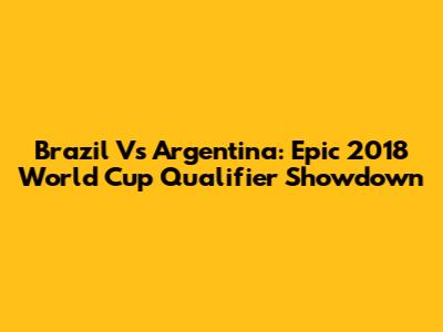 Brazil Vs Argentina: Epic 2018 World Cup Qualifier Showdown
