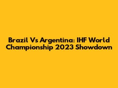 Brazil Vs Argentina: IHF World Championship 2023 Showdown