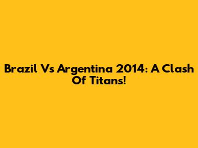 Brazil Vs Argentina 2014: A Clash Of Titans!