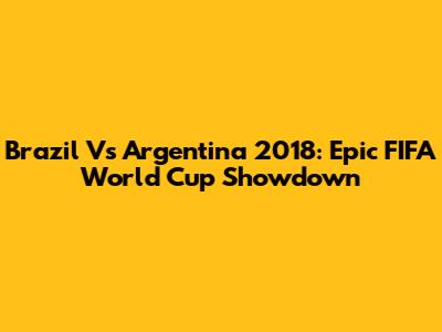 Brazil Vs Argentina 2018: Epic FIFA World Cup Showdown