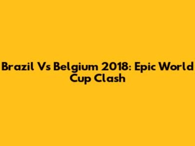 Brazil Vs Belgium 2018: Epic World Cup Clash