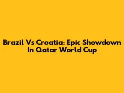 Brazil Vs Croatia: Epic Showdown In Qatar World Cup