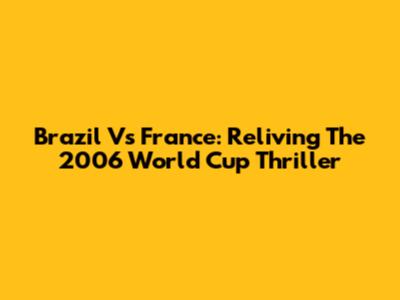 Brazil Vs France: Reliving The 2006 World Cup Thriller
