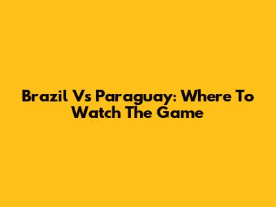 Brazil Vs Paraguay: Where To Watch The Game