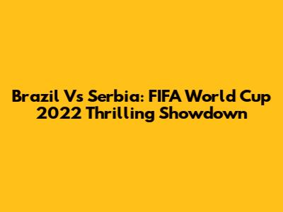 Brazil Vs Serbia: FIFA World Cup 2022 Thrilling Showdown