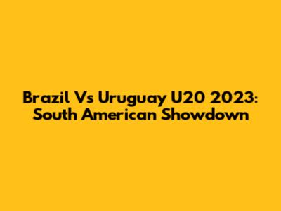 Brazil Vs Uruguay U20 2023: South American Showdown