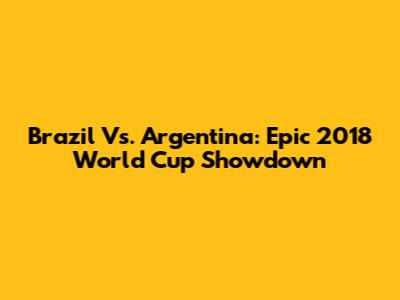 Brazil Vs. Argentina: Epic 2018 World Cup Showdown