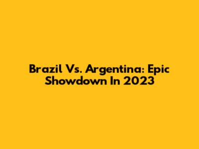 Brazil Vs. Argentina: Epic Showdown In 2023