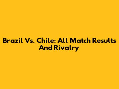 Brazil Vs. Chile: All Match Results And Rivalry