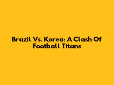 Brazil Vs. Korea: A Clash Of Football Titans