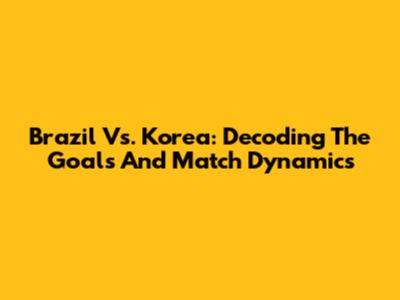 Brazil Vs. Korea: Decoding The Goals And Match Dynamics