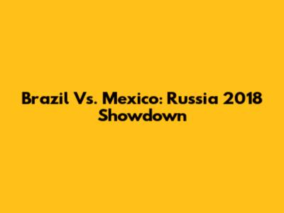 Brazil Vs. Mexico: Russia 2018 Showdown